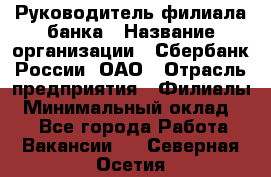 Руководитель филиала банка › Название организации ­ Сбербанк России, ОАО › Отрасль предприятия ­ Филиалы › Минимальный оклад ­ 1 - Все города Работа » Вакансии   . Северная Осетия